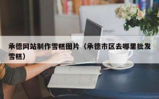 阳江承德网站制作雪糕图片（承德市区去哪里批发雪糕）