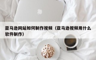 阳江亚马逊网站如何制作视频（亚马逊视频用什么软件制作）