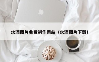 阳江水滴图片免费制作网站（水滴图片下载）